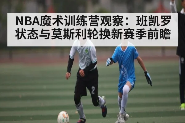 NBA魔术训练营观察：班凯罗状态与莫斯利轮换新赛季前瞻